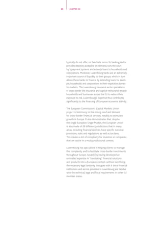 typically do not offer, on fixed rate terms. Its banking sector
provides deposits accessible on demand, runs the coun-
try’s payment systems and extends loans to households and
corporations. Moreover, Luxembourg banks are an extremely
important source of liquidity to their groups, which in turn
allows these banks to finance, by extending loans for exam-
ple, households and corporations in their respective domes-
tic markets.  The Luxembourg insurance sector specialisms
in cross-border life insurance and captive reinsurance enable
households and businesses across the EU to reduce their
exposure to risk. Luxembourg’s expertise thus contributes
significantly to the financing of European economic activity.
The European Commission’s Capital Markets Union
project is testimony to the strong need and demand
for cross-border financial services, notably to stimulate
growth in Europe. It also demonstrates that, despite
the single European Single Market, the European Union
is also made of 28 different jurisdictions that in many
areas, including financial services, have specific national
provisions, rules and regulations as well as tax laws.
This creates a lot of complexity for investors or companies
that are active in a multijurisdictional context.
Luxembourg has specialised in helping clients to manage
this complexity and to facilitate cross-border investments
throughout Europe, notably by having developed an
unrivalled expertise in “translating” financial solutions
and products into a European context, without sacrificing
the necessary legal certainty that goes with it since financial
institutions and service providers in Luxembourg are familiar
with the technical, legal and fiscal requirements in other EU
member states.
20 CHAPTER 02
 