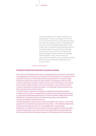 Another area expected to see explosive growth in the
coming decade is Financial Technology or FinTech.This
is a very broad term that covers a wide range of businesses,
from consumer transaction portals to technology-based
tools and services for wholesale banking.What is clear
though is that a multitude of banking and financial services
are being reimagined through the lens of technology
and the web. In some cases, such as P2P lending and
foreign exchange, traditional markets are being rapidly
disintermediated. In others, there are enormous
opportunities for businesses to serve traditional companies
with the threats presented by the digital world, such
as cyber security.
22 CHAPTER 02
SUPPORTING FURTHER DIGITALISATION OF FINANCIAL SERVICES
As one of the EU’s leading financial centers, Luxembourg’s financial industry is also looking
at the digitalisation of financial services. Many of the entities present in Luxembourg are not
waiting for innovation to trickle down from their headquarters but are actively looking
for solutions locally that are geared to their activities in Luxembourg as well as aiming
to feed into the group’s innovation. They find a very mature FinTech support environment
with a number of public initiatives such as the Technoport, a state-of-the-art incubator,
as well as Luxinnovation an agency serving as a one-stop-shop to help innovators set up
their company and launch their solutions.
A number of private initiatives are setting new standards and therefore particularly
noteworthy, such as Nyuko, an independent non-profit start-up, think tank and incubator
or larger group’s dedicated programmes such as PwC’s Accelerator, KPMG’s Khube or BGL
BNP Paribas’ Luxembourg Future Lab. The latter demonstrates a remarkable level
of cooperation between a bank and start-ups.
Luxembourg’s regulator issues licences to operate throughout the entire EU. It has a solid
reputation for its competence and openness to innovation -- with a dedicated department
for financial technology as well as for its accessibility and its responsiveness.
Besides private funding from venture capital and business angels, the Government offers
support through grants, a new seed fund and more importantly the Luxembourg Future
Fund set up jointly with the European Investment Fund, headquartered in Luxembourg.
 