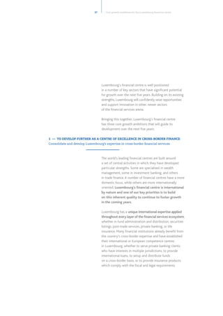 27 Core growth ambitions for the Luxembourg financial centre
Luxembourg’s financial centre is well positioned
in a number of key sectors that have significant potential
for growth over the next five years. Building on its existing
strengths, Luxembourg will confidently seize opportunities
and support innovation in other, newer sectors
of the financial services arena.
Bringing this together, Luxembourg’s financial centre
has three core growth ambitions that will guide its
development over the next five years:
The world’s leading financial centres are built around
a set of central activities in which they have developed
particular strengths. Some are specialised in wealth
management, some in investment banking, and others
in trade finance.A number of financial centres have a more
domestic focus, while others are more internationally
oriented. Luxembourg’s financial centre is international
by nature and one of our key priorities is to build
on this inherent quality to continue to foster growth
in the coming years.
Luxembourg has a unique international expertise applied
throughout every layer of the financial services ecosystem,
whether in fund administration and distribution, securities
listings, post-trade services, private banking, or life
insurance. Many financial institutions already benefit from
the country’s cross-border expertise and have established
their international or European competence centres
in Luxembourg, whether to serve private banking clients
who have interests in multiple jurisdictions, to provide
international loans, to setup and distribute funds
on a cross-border basis, or to provide insurance products
which comply with the fiscal and legal requirements
1 — TO DEVELOP FURTHER AS A CENTRE OF EXCELLENCE IN CROSS-BORDER FINANCE
Consolidate and develop Luxembourg’s expertise in cross-border financial services
 
