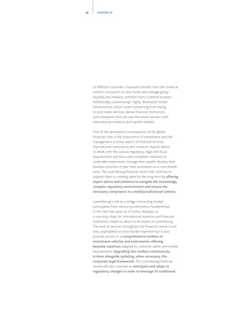 of different countries. Corporates benefit from the financial
centre’s ecosystem to raise funds and manage group
liquidity and treasury activities from a central location.
Additionally, Luxembourg’s highly developed market
infrastructure, which covers everything from listing
to post-trade services, allows financial institutions
and companies from all over the world connect with
international investors and capital markets.
One of the permanent consequences of the global
financial crisis is the importance of compliance and risk
management in every aspect of financial services.
International institutions and investors require advice
to abide with the various regulatory, legal and fiscal
requirements and thus need compliant solutions to
undertake investments, manage their wealth, develop their
business activities or plan their succession on a cross-border
basis.The Luxembourg financial centre will continue to
support them in creating value for the long term by offering
expert advice and solutions to navigate the increasingly
complex regulatory environment and ensure the
necessary compliance in a multijurisdictional context.
Luxembourg’s role as a bridge connecting market
participants from various jurisdictions is fundamental
in the next few years as it further develops as
a one-stop-shop for international investors and financial
institutions based or, about to be based, in Luxembourg.
The level of services throughout the financial centre is not
only unparalleled in cross-border expertise but it also
provides access to a comprehensive toolbox of
investment vehicles and instruments offering
bespoke solutions adapted to customer needs and market
requirements. Upgrading this toolbox continuously
is done alongside updating, when necessary, the
corporate legal framework. The Luxembourg financial
centre will also continue to anticipate and adapt to
regulatory changes in order to leverage its traditional
28 CHAPTER 03
 