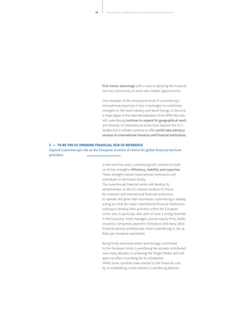 first mover advantage with a view to allowing the financial
services community to seize new market opportunities.
One example of the exceptional level of Luxembourg’s
international expertise is how it leveraged its traditional
strengths in the fund industry and bond listings to become
a major player in the internationalisation of the RMB. Not only
will Luxembourg continue to expand its geographical reach
and develop its international know-how beyond the EU’s
borders, but it will also continue to offer world-class advisory
services to international investors and financial institutions.
In the next five years, Luxembourg will continue to build
on its key strengths: efficiency, stability and expertise.
These strengths attract international institutions and
individuals to the Grand Duchy.
The Luxembourg financial centre will develop its
attractiveness as the EU onshore location of choice
for investors and international financial institutions
to operate and grow their businesses. Luxembourg is already
acting as a hub for major international financial institutions
wishing to develop their activities within the European
Union and, in particular, who wish to have a strong foothold
in the Eurozone.   Asset managers, private equity firms, banks,
insurance companies, payment institutions and many other
financial services professionals chose Luxembourg to set up
their pan-European operations.
Being firmly anchored within and strongly committed
to the European Union, Luxembourg has actively contributed
over many decades to achieving the Single Market and will
spare no effort in pushing for its completion.
While some countries have reacted to the financial crisis
by re-establishing certain barriers, Luxembourg believes
29
2 — TO BE THE EU ONSHORE FINANCIAL HUB OF REFERENCE
Expand Luxembourg’s role as the European location of choice for global financial services
providers
Core growth ambitions for the Luxembourg financial centre
 