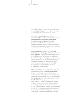 that long-term growth in Europe can only come through
strengthening the four pillars of the Single Market: the free
movement of goods, people, services and capital.
Luxembourg’s successive governments have
demonstrated their consistency by always maintaining
a business-friendly environment where changes
in regulation are carefully planned, steadily
implemented and not contradictory to ensure
predictability and legal security.This consistency is what
constitutes the stable character of Luxembourg as a whole
and its financial centre in particular.
Luxembourg will spare no effort in maintaining
its fiscally responsible budgetary discipline, evidenced
by its AAA rating. Luxembourg is one of the few nations
in the European Union that still have the highest rating
from the three major credit rating agencies.This AAA rating
not only demonstrates the global financial community’s
confidence in the stability of Luxembourg but is also
evidence of the country’s predictability and ability
to anticipate, all of which will remain key pillars
of Luxembourg’s competitiveness.
While fully committed to tax transparency, Luxembourg
will always strive to offer a competitive tax regime.
Being at the forefront of international discussions
on automatic exchange of information does not prevent
Luxembourg from providing an attractive tax environment.
Remaining competitive will be a key objective of future
tax reform in Luxembourg.
Other aspects of a country’s competitiveness may also
include its level of employment, its access to qualified
and multilingual professionals, operational costs, cost
of living, housing availability, education and training as well
as quality of life more generally. Luxembourg consistently
scores highly in most of these categories and its overall
attractiveness is confirmed by the number of high-level
30 CHAPTER 03
 