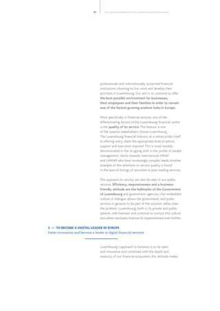 professionals and internationally acclaimed financial
institutions choosing to live, work and develop their
activities in Luxembourg. Our aim is to continue to offer
the best possible environment for businesses,
their employees and their families in order to remain
one of the fastest growing onshore hubs in Europe.
More specifically in financial services, one of the
differentiating factors of the Luxembourg financial centre
is the quality of its service.This feature is one
of the reasons stakeholders choose Luxembourg.
The Luxembourg financial industry as a whole prides itself
in offering every client the appropriate level of advice,
support and execution required.This is most notably
demonstrated in the on-going shift in the profile of wealth
management clients towards international HNWI
and UHNWI who have increasingly complex needs.Another
example of this attention to service quality is found
in the area of listings of securities or post-trading services.
This approach to service can also be seen in our public
services. Efficiency, responsiveness and a business-
friendly attitude are the hallmarks of the Government
of Luxembourg and government agencies. Our embedded
culture of dialogue allows the government, and public
services in general, to be part of the solution rather than
the problem. Luxembourg, both in its private and public
spheres, will maintain and continue to nurture this culture
and where necessary improve its responsiveness even further.
Luxembourg’s approach to business is to be open
and innovative and combined with the depth and
maturity of our financial ecosystem, this attitude makes
31
3 — TO BECOME A DIGITAL LEADER IN EUROPE
Foster innovation and become a leader in digital financial services
Core growth ambitions for the Luxembourg financial centre
 