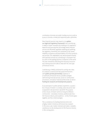 combination of private and public funding sources as well as
access to business minded and responsive public authorities.
New financial services may require us to update
our legal and regulatory framework, and Luxembourg
is ready to foster innovation by building on its regulatory
expertise and ensuring that technology-based financial
services are efficiently regulated.Adapting and updating
the regulatory framework will contribute to the overall
reliability, acceptance and exportability of FinTech products
and services.This adaptability was demonstrated recently
with payment services as Luxembourg is a European hub
for some of the leading payment companies in the world.
This was achieved by allocating the necessary resources
and creating structures able to deal with this new type
of financial services.
Luxembourg is ideally positioned for testing new ideas
as it delivers a reactive and fast paced environment
with public-private partnerships, expertise in
a multitude of financial sectors, possible synergies
with existing financial services, access to communities
of investors, innovators, financial professionals as well as
funding for research and development projects.
As an example of a public-private cooperation, a project
for a House of Fintech is currently under discussion and
is expected to be launched in Q2 2016.The purpose
of this House of Fintech will be to bring the different
communities - innovators, investors, professionals from
the financial industry and academics - of the Fintech space
together and thus create synergies.
The co-existence of a leading financial centre and
a highly modern University will ensure that research
in this area is also market-oriented and makes a valuable
contribution to the development of the financial industry
in the coming years.
33 Core growth ambitions for the Luxembourg financial centre
 