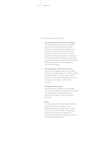 To accommodate this, plans include:
—	The urbanisation of the Plateau de Kirchberg:
The Plateau de Kirchberg is home to many key
institutions of the financial centre including
the European Investment Bank and Clearstream.
It provides Luxembourg with the infrastructure
to operate a modern financial centre as well as
valuable room for further expansion.An additional
16-acre development on the Plateau de Kirchberg
is underway and will be completed in 2023 providing
44,000 square metres of office developments
and additional housing.
—	 The development of the Cloche d’Or area:
This is one of the largest projects in Luxembourg
and will provide office space for an additional 50,000
staff with 490,000 m2
of office space as well as
an additional 1,000 homes.The project will also see
the opening of 100 shops, a French school,
and a park.
—	 The Royal Hamilius project:
This Norman Foster-designed project illustrates
the city’s modernisation and includes the construction
of a shopping centre, independent shops, an
additional 7,500 square metres of office space
and houses.
—	Belval:
The conversion of a 120 hectare former industrial
site and one of the most ambitious urban
development projects in Europe, Belval is today
the new home of the University of Luxembourg,
a school complex, numerous research and
development institutions, incubators and start-ups,
as well as international banks.
36 CHAPTER 04
 