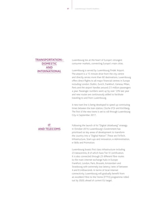 Luxembourg lies at the heart of Europe’s strongest
consumer markets, connecting Europe’s main cities.
Luxembourg is served by Luxembourg Findel  Airport.
The airport is a 15 minute drive from the city centre
and directly serves more than 60 destinations. Luxembourg
offers direct flights to all major financial centres in Europe
including London, Dublin, Zurich, Frankfurt, Geneva, Milan,
Paris and the airport handles around 2.5 million passengers
a year. Passenger numbers went up by over 12% last year
and new routes are continuously added to facilitate
traveling to and from Luxembourg.
A new tram line is being developed to speed up commuting
times between the train station, Cloche d’Or and Kirchberg.
The first of the new trams is set to roll through Luxembourg
City in September 2017.
Following the launch of its “Digital Lëtzebuerg” strategy
in October 2014, Luxembourg’s Government has
prioritised six key areas of development to transform
the country into a “Digital Nation”.These are FinTech,
Infrastructure, Start-ups and innovation, e-Administration,
e-Skills and Promotion.
Luxembourg boasts first class infrastructure including
23 datacentres, 8 of which have Tier IV certification.
It is also connected through 23 different fibre routes
to the main internet exchange hubs in Europe:
Frankfurt, London, Paris, Brussels,Amsterdam and
Strasbourg with extremely low latency rates of between
4 and 8 milliseconds. In terms of local internet
connectivity, Luxembourg will gradually benefit from
an excellent Fibre to the Home (FTTH) programme rolled
out by 2020, ahead of current EU target.
37 Luxembourg’s Growth Enablers
TRANSPORTATION -
DOMESTIC
AND
INTERNATIONAL
IT
AND TELECOMS
 