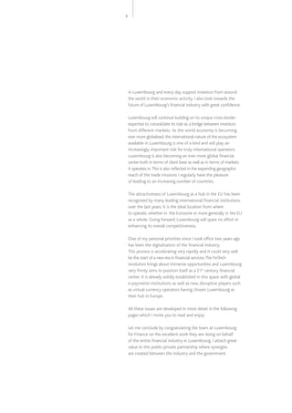3
in Luxembourg and every day support investors from around
the world in their economic activity. I also look towards the
future of Luxembourg’s financial industry with great confidence.
Luxembourg will continue building on its unique cross-border
expertise to consolidate its role as a bridge between investors
from different markets.  As the world economy is becoming
ever more globalised, the international nature of the ecosystem
available in Luxembourg is one of a kind and will play an
increasingly important role for truly international operators.
Luxembourg is also becoming an ever more global financial
center both in terms of client base as well as in terms of markets
it operates in.This is also reflected in the expanding geographic
reach of the trade missions I regularly have the pleasure
of leading to an increasing number of countries.
The attractiveness of Luxembourg as a hub in the EU has been
recognized by many leading international financial institutions
over the last years. It is the ideal location from where
to operate, whether in the Eurozone or more generally in the EU
as a whole. Going forward, Luxembourg will spare no effort in
enhancing its overall competitiveness.
One of my personal priorities since I took office two years ago
has been the digitalisation of the financial industry.
This process is accelerating very rapidly and it could very well
be the start of a new era in financial services.The FinTech
revolution brings about immense opportunities and Luxembourg
very firmly aims to position itself as a 21st
century financial
center. It is already solidly established in this space with global
e-payments institutions as well as new, disruptive players such
as virtual currency operators having chosen Luxembourg as
their hub in Europe.
All these issues are developed in more detail in the following
pages which I invite you to read and enjoy.
Let me conclude by congratulating the team at Luxembourg
for Finance on the excellent work they are doing on behalf
of the entire financial industry in Luxembourg. I attach great
value to this public-private partnership where synergies
are created between the industry and the government.
 