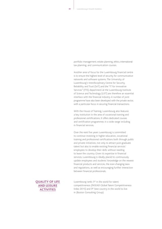 portfolio management, estate planning, ethics, international
tax planning, and communication courses.
Another area of focus for the Luxembourg financial centre
is to ensure the highest level of security for communication
networks and software systems.The University of
Luxembourg’s Interdisciplinary Centre for Security,
Reliability and Trust (SnT) and the “IT for Innovative
Services” (ITIS) department at the Luxembourg Institute
of Science and Technology (LIST) are therefore an essential
interface with the financial industry.A number of joint
programme have also been developed with the private sector,
with a particular focus in securing financial transactions.
With the House of Training, Luxembourg also features
a key institution in the area of vocational training and
professional ceritifications. It offers dedicated courses
and certification programmes in a wide range including
in financial services.
Over the next five years Luxembourg is committed
to continue investing in higher education, vocational
training and professional certifications both through public
and private initiatives, not only to attract post-graduate
talent but also to enable existing financial services’
employees to develop their skills without needing
to leave the country. Given its expertise in financial
services, Luxembourg is ideally placed to continuously
update employees and students’ knowledge on the newest
financial products and services, the ever-changing laws
and regulations, as well as encouraging further interaction
between financial professionals.
Luxembourg ranks 3rd
in the world for talent
competitiveness (INSEAD Global Talent Competitiveness
Index 2015) and 9th
best country in the world to live
in (Boston Consulting Group).
39 Luxembourg’s Growth Enablers
QUALITY OF LIFE
AND LEISURE
ACTIVITIES
 