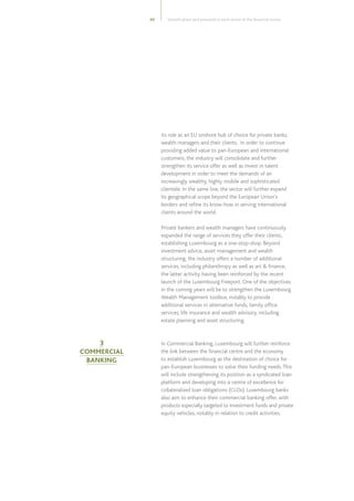43
its role as an EU onshore hub of choice for private banks,
wealth managers and their clients. In order to continue
providing added value to pan-European and international
customers, the industry will consolidate and further
strengthen its service offer as well as invest in talent
development in order to meet the demands of an
increasingly wealthy, highly mobile and sophisticated
clientele. In the same line, the sector will further expand
its geographical scope beyond the European Union’s
borders and refine its know-how in serving international
clients around the world.
Private bankers and wealth managers have continuously
expanded the range of services they offer their clients,
establishing Luxembourg as a one-stop-shop. Beyond
investment advice, asset management and wealth
structuring, the industry offers a number of additional
services, including philanthropy as well as art  finance,
the latter activity having been reinforced by the recent
launch of the Luxembourg Freeport. One of the objectives
in the coming years will be to strengthen the Luxembourg
Wealth Management toolbox, notably to provide
additional services in alternative funds, family office
services, life insurance and wealth advisory, including
estate planning and asset structuring.
In Commercial Banking, Luxembourg will further reinforce
the link between the financial centre and the economy
to establish Luxembourg as the destination of choice for
pan-European businesses to solve their funding needs.This
will include strengthening its position as a syndicated loan
platform and developing into a centre of excellence for
collateralised loan obligations (CLOs). Luxembourg banks
also aim to enhance their commercial banking offer, with
products especially targeted to investment funds and private
equity vehicles, notably in relation to credit activities.
3
COMMERCIAL
BANKING
Growth plans and potential in each sector of the financial centre
 