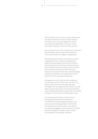 45
The fund industry will continue to promote best practices
that align the interests of investors and the industry.
The industry will pro-actively engage with national
and international stakeholders to promote “investor
value-added” regulatory measures and best practices.
With a particular focus on the next generation of investors,
the fund industry will also support the development
of new retail investor technologies and applications.
The Luxembourg fund industry will continue to expand
its geographical reach, notably by strengthening its
position in growth markets in Asia and Latin America.
Institutional investors will continue to be an important
driver for growth in the fund industry. Investment funds,
and particularly UCITS funds, provide institutional
investors such as pension funds with a substantial degree
of liquidity, diversification and a high level of investor
protection for their international investments.
Having grown since the 1980s with the development
of cross-border UCITS, the fund centre also has a very
positive track record for private equity, real estate
and hedge funds.The industry has the ambition to further
develop Luxembourg’s positon as the international fund
centre of reference and seize the opportunities of the AIFMD
to replicate its UCITS success in the alternative space.
The Luxembourg fund industry will also continue
to emphasise and articulate the essential role
of investments funds for the global economy. Funds
moreover provide individual investors with solutions
that meet their own financial needs. In this context,
the industry will engage in investor education to improve
financial knowledge.The industry will also support
the development of responsible investment.
Growth plans and potential in each sector of the financial centre
 