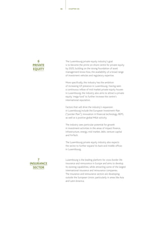 The Luxembourg private equity industry’s goal
is to become the prime on-shore centre for private equity
by 2020, building on the strong foundation of asset
management know-how, the availability of a broad range
of investment vehicles and regulatory expertise.
More specifically, the industry has the ambition
of increasing GP presence in Luxembourg. Having seen
a continuous inflow of mid market private equity houses
in Luxembourg, the industry also aims to attract a private
equity ‘mega fund’ to further increase the centre’s
international reputation.
Factors that will drive the industry’s expansion
in Luxembourg include the European Investment Plan
(“Juncker Plan”), innovation in financial technology, BEPS,
as well as a positive global MA activity.
The industry sees particular potential for growth
in investment activities in the areas of impact finance,
infrastructure, energy, mid market, debt, venture capital
and FinTech.
The Luxembourg private equity industry also expects
the sector to further expand its back and middle offices
in Luxembourg.
Luxembourg is the leading platform for cross-border life
insurance and reinsurance in Europe and aims to develop
its existing capabilities, while attracting some of the largest
international insurance and reinsurance companies.
The insurance and reinsurance sectors are developing
outside the European Union, particularly in areas like Asia
and Latin America.
CHAPTER 0546
7
INSURANCE
SECTOR
6
PRIVATE
EQUITY
 