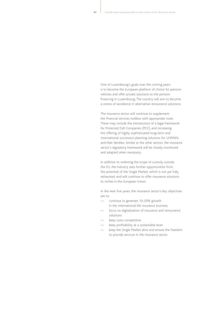 47
One of Luxembourg’s goals over the coming years
is to become the European platform of choice for pension
vehicles and offer private solutions to the pension
financing in Luxembourg.The country will aim to become
a centre of excellence in alternative reinsurance solutions.
The insurance sector will continue to supplement
the financial services toolbox with appropriate tools.
These may include the introduction of a legal framework
for Protected Cell Companies (PCC), and increasing
the offering of highly sophisticated long-term and
international succession planning solutions for UHNWIs
and their families. Similar to the other sectors, the insurance
sector’s regulatory framework will be closely monitored
and adapted when necessary.
In addition to widening the scope of custody outside
the EU, the industry sees further opportunities from
the potential of the Single Market, which is not yet fully
exhausted, and will continue to offer insurance solutions
to niches in the European Union.
In the next five years, the insurance sector’s key objectives
are to:
—	continue to generate 10-20% growth
in the international life insurance business
—	focus on digitalization of insurance and reinsurance
solutions
—	 keep costs competitive
—	 keep profitability at a sustainable level
—	keep the Single Market alive and ensure the freedom
to provide services in the insurance sector.
Growth plans and potential in each sector of the financial centre
 