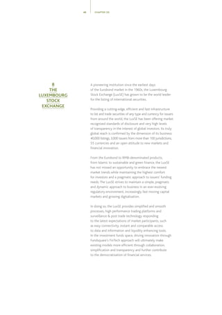 A pioneering institution since the earliest days
of the Eurobond market in the 1960s, the Luxembourg
Stock Exchange (LuxSE) has grown to be the world leader
for the listing of international securities.
Providing a cutting-edge, efficient and fast infrastructure
to list and trade securities of any type and currency for issuers
from around the world, the LuxSE has been offering market
recognized standards of disclosure and very high levels
of transparency in the interest of global investors. Its truly
global reach is confirmed by the dimension of its business:
40,000 listings, 3,000 issuers from more than 100 jurisdictions,
55 currencies and an open attitude to new markets and
financial innovation.
From the Eurobond to RMB-denominated products,
from Islamic to sustainable and green finance, the LuxSE
has not missed an opportunity to embrace the newest
market trends while maintaining the highest comfort
for investors and a pragmatic approach to issuers’ funding
needs.The LuxSE strives to maintain a simple, pragmatic
and dynamic approach to business in an ever-evolving
regulatory environment, increasingly fast moving capital
markets and growing digitalisation.
In doing so, the LuxSE provides simplified and smooth
processes, high performance trading platforms and
surveillance  post trade technology responding
to the latest expectations of market participants, such
as easy connectivity, instant and comparable access
to data and information and liquidity enhancing tools.
In the investment funds space, driving innovation through
Fundsquare’s FinTech approach will ultimately make
existing models more efficient through collaboration,
simplification and transparency and further contribute
to the democratisation of financial services.
CHAPTER 0548
8
THE
LUXEMBOURG
STOCK
EXCHANGE
 