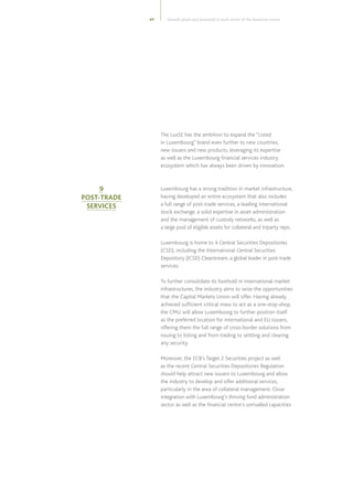 49
The LuxSE has the ambition to expand the “Listed
in Luxembourg” brand even further to new countries,
new issuers and new products, leveraging its expertise
as well as the Luxembourg financial services industry
ecosystem which has always been driven by innovation.
Luxembourg has a strong tradition in market infrastructure,
having developed an entire ecosystem that also includes
a full range of post-trade services, a leading international
stock exchange, a solid expertise in asset administration
and the management of custody networks, as well as
a large pool of eligible assets for collateral and triparty repo.
Luxembourg is home to 4 Central Securities Depositories
(CSD), including the International Central Securities
Depository (ICSD) Clearstream, a global leader in post-trade
services.
To further consolidate its foothold in international market
infrastructures, the industry aims to seize the opportunities
that the Capital Markets Union will offer. Having already
achieved sufficient critical mass to act as a one-stop-shop,
the CMU will allow Luxembourg to further position itself
as the preferred location for international and EU issuers,
offering them the full range of cross-border solutions from
issuing to listing and from trading to settling and clearing
any security.
Moreover, the ECB’s Target 2 Securities project as well
as the recent Central Securities Depositories Regulation
should help attract new issuers to Luxembourg and allow
the industry to develop and offer additional services,
particularly in the area of collateral management. Close
integration with Luxembourg’s thriving fund administration
sector as well as the financial centre’s unrivalled capacities
9
POST-TRADE
SERVICES
Growth plans and potential in each sector of the financial centre
 