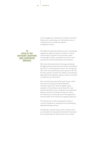 in the management of networks of custodians will further
help position Luxembourg as an international centre of
competence for post-trade and collateral
management services.
The wealth of professional advisory services in Luxembourg,
ranging from legal  tax experts to auditors as well as
a broad range of corporate service providers, means
Luxembourg can offer a comprehensive financial centre
ecosystem to international investors and companies.
With more international clients choosing Luxembourg,
the legal profession expects that the number of international
law firms in Luxembourg will increase in the coming years.
One of the most fundamental success factors for the next
five years will be to maintain the stability of Luxembourg’s
legal, political and regulatory regime as well as to maintain
a competitive tax environment.
One of the key focal points of the audit industry will be
the continuous training and skill development
of professionals so as to meet the highest quality
standards in their profession and to attract the most
talented individuals.A close coordination and cooperation
between industry and training institutions as well as
the University of Luxembourg, ensure that programmes
meet the needs of the industry and regulated professions.
The industry aims to retain and expand its status as
a centre of excellence in auditing services by developing
additional training incentives.
Luxembourg’s corporate services sector, moreover, aims
at creating the most favourable environment for businesses
by ensuring all types of administrative services related
CHAPTER 0550
10
LEGAL  TAX
ADVISORY, AUDITORS
AND CORPORATE
SERVICES
 