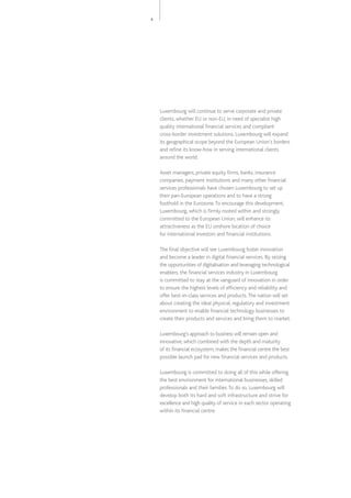 5
Luxembourg will continue to serve corporate and private
clients, whether EU or non-EU, in need of specialist high
quality international financial services and compliant
cross-border investment solutions. Luxembourg will expand
its geographical scope beyond the European Union’s borders
and refine its know-how in serving international clients
around the world.
Asset managers, private equity firms, banks, insurance
companies, payment institutions and many other financial
services professionals have chosen Luxembourg to set up
their pan-European operations and to have a strong
foothold in the Eurozone.To encourage this development,
Luxembourg, which is firmly rooted within and strongly
committed to the European Union, will enhance its
attractiveness as the EU onshore location of choice
for international investors and financial institutions.
The final objective will see Luxembourg foster innovation
and become a leader in digital financial services. By seizing
the opportunities of digitalisation and leveraging technological
enablers, the financial services industry in Luxembourg
is committed to stay at the vanguard of innovation in order
to ensure the highest levels of efficiency and reliability and
offer best-in-class services and products.The nation will set
about creating the ideal physical, regulatory and investment
environment to enable financial technology businesses to
create their products and services and bring them to market.
Luxembourg’s approach to business will remain open and
innovative, which combined with the depth and maturity
of its financial ecosystem, makes the financial centre the best
possible launch pad for new financial services and products.
Luxembourg is committed to doing all of this while offering
the best environment for international businesses, skilled
professionals and their families.To do so, Luxembourg will
develop both its hard and soft infrastructure and strive for
excellence and high quality of service in each sector operating
within its financial centre.
 