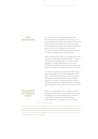 Luxembourg’s Development as a Leading Financial Centre7
STEEL
FOUNDATIONS
DEVELOPMENT
OF THE SINGLE
MARKET
The Grand Duchy of Luxembourg has always been
an outward looking, internationally-facing country, yet
the foundations of its modern economy were built on steel
rather than financial services. Back in 1955, for example,
the steel industry accounted for nine-tenths of Luxembourg’s
exports.The country’s banking sector was modest
in contrast, with just 13 banks and total deposits worth
11.4 billion Luxembourg Francs (€283 million).
When Luxembourg was chosen as the headquarters of the
European Coal and Steel Community (ECSC) – the early
forerunner of the European Union – in 1952, the need
emerged for a broader banking sector in the country
to service the inevitable cross border flows of capital from
both the sovereign and corporate participants in the ECSC.
The choice of Luxembourg as a base for pivotal European
institutions and agencies such as the headquarters of the
ECSC - and later the Court of Justice, the Court ofAuditors,
the European Investment Bank, the European Stability
Mechanism, a number of European Commission services
and the secretariat of the European Parliament - have also
spurred the growth of the country’s financial services sector.
Thanks to its geographic location in Europe as well as
its heritage of open borders and innovation, Luxembourg
was ideally placed to take advantage of the abundance
of opportunities presented by the development
of the Single Market in banking and financial services.
Luxembourg’s steel industry still represented 30% of GDP in 1970, although this fell to 10%
by 1985. Over the same period, financial services contribution to total GDP rose from 5% to 22%.
While steel continues to play a significant role in Luxembourg’s economy, with ArcelorMittal
as the country’s largest private employer, financial services had replaced steel by the 1980s
as Luxembourg’s number one export.
 