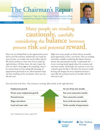 The Chairman’s Report
    A Message from Lawrence F. Flick, IV, Chairman and Chief Executive Officer
                  Prudential Fox & Roach, REALTORS® and The Trident Group
SUMMER/FALL 2010



                Many people are treading
                 Risk versus Reward
                 cautiously, carefully
           considering the balance between
          present risk and potential reward.
 Have you ever looked back on the opportunities you’ve         Right now, many people are faced with an unusually
 had in your life and been satisfied that you made the         good opportunity to buy a new home. They are treading
 most of some, yet wonder why you let others slip by?          cautiously, carefully considering the balance between
 We all ask ourselves at some time if we’ve made the           present risk and potential reward. I understand why —
 right decisions. Of these times, the ones I regret the        we are receiving mixed signals about the economy and
 most are when I chose not to do something, when I             real estate market. Technically, the recession is over, but
 let caution keep me from taking full advantage of             it doesn’t quite feel like it. We knew the recovery would
 opportunities presented to me, when hesitation kept           be long and choppy, but we’re impatient because it
 me from reaching out for my dreams. Have you ever             seems like the economy has hit an invisible wall. So
 felt this way?                                                what do we do?


 First, let’s look at the facts. Our economy is moving, albeit slowly, in the right direction:

       Employment growth                                                       Six out of last nine months

       Private sector employment growth                                        Past seven consecutive months

       Personal income                                                         Nine consecutive months

       Wages and salaries                                                      Seven of the last nine months

       Local real estate sales                                                 Twelve months of improvement



       Source: Naroff Economic Advisors, August 2010




                                                                                                                             1
 