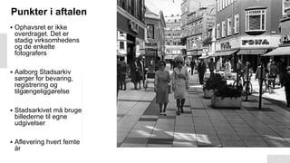 Punkter i aftalen
3
▪ Ophavsret er ikke
overdraget. Det er
stadig virksomhedens
og de enkelte
fotografers
▪ Aalborg Stadsarkiv
sørger for bevaring,
registrering og
tilgængeliggørelse
▪ Stadsarkivet må bruge
billederne til egne
udgivelser
▪ Aflevering hvert femte
år
 