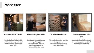Processen
4
Eksisterende orden
Nordjyske har haft en stab
af bibliotekarer og arkivarer
der har ordnet materialet
efter DK5
Kassation på stedet
4 måneders kassation og
nedpakning på
virksomheden. 30% af
samlingen bestod af
indkøbte/tilsendte fotos
2.200 arkivæsker
Varmedesinfektion grundet
skægkræ hos
arkivæskeleverandør og
hos Nordjyske
16 europaller i 160
cm
Nordjyske betalte flytningen
af materialet, som en del af
deres egen udflytning
 