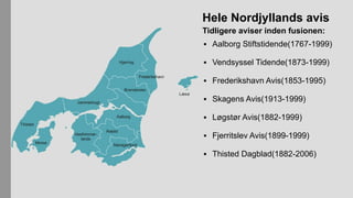 Hele Nordjyllands avis
Tidligere aviser inden fusionen:
▪ Aalborg Stiftstidende(1767-1999)
▪ Vendsyssel Tidende(1873-1999)
▪ Frederikshavn Avis(1853-1995)
▪ Skagens Avis(1913-1999)
▪ Løgstør Avis(1882-1999)
▪ Fjerritslev Avis(1899-1999)
▪ Thisted Dagblad(1882-2006)
 