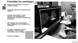 Fremtiden for samlingen
7
▪ Registrering af billeder fra gamle
avisers samling
▪ Hjælp fra regionens lokalhistoriske
arkiver?
▪ Hurtige scanninger til andre
arkiver, men beholder selv
arkivalierne i henhold til aftale med
Nordjyske
▪ Den digitale del af samlingen –
Egen database med metadata fra
Nordjyske
▪ Frivillige i databasen tjekker
metadata, inden alt data
konverteres over i Arkibas
▪ Kunstig intelligens
 