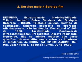 2. Serviço meio x Serviço fim


RECURSO.       Extraordinário.     Inadmissibilidade.
Tributo. Imposto Sobre Serviços de Qualquer
Natureza - ISSQN. Telefonia celular. Serviço de
habilitação. Natureza acessória da operação.
Atividade-meio. Não incidência. Decreto-lei nº 406,
de       1968.       Taxatividade.      Controvérsia
infraconstitucional. Precedentes. Agravo regimental
improvido. Não se admite recurso que verse
questões infra-constitucionais sobre as hipóteses
de incidência do ISSQN. (AI 601009 AgR/MG; Rel.
Min. Cezar Peluso, Segunda Turma. DJ 18.10.09)


                                               Tácio Lacerda Gama
                            www.parasaber.com.br/taciolacerdagama
 