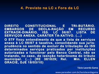 4. Previsto na LC x Fora da LC




DIREITO     CONSTITUCIONAL       E     TRI-BUTÁRIO.
EMBARGOS      DE    DECLA-RAÇÃO      EM    RECURSO
EXTRAOR-DINÁRIO. ISS. LC 56/87. LISTA DE
SERVIÇOS ANEXA. CARÁTER TA-XATIVO. (...)
O STF fixou entendimento de que a lista de serviços
anexa à LC 56/87 é taxativa, consolidando sua juris-
prudência no sentido de excluir da tributação do ISS
determinados serviços praticados por instituições
autorizadas a funcionar pelo Banco Central, não se
tratando, no caso, de isenção heterônoma do tributo
municipal. (...) (RE 361829; Rel.       Min. ELLEN
GRACIE, DJE 18/03/10)
                                                Tácio Lacerda Gama
                             www.parasaber.com.br/taciolacerdagama
 