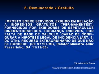 5. Remunerado x Gratuito


IMPOSTO SOBRE SERVIÇOS, EXIGIDO EM RELAÇÃO
A INGRES-SOS GRATUITOS ('PER-MANENTES'),
FORNECIDOS POR EXIBIDORES DE ESPETACULOS
CINEMATOGRÁFICOS. COBRANÇA INDEVIDA, POR
FALTA DE BASE DE CALCULO, CAPAZ DE CONFI-
GURAR A HIPÓTESE LEGAL DE INCIDENCIA (ART. 9.
DO CTN). RECURSO EXTRAORDINÁRIO DE QUE NÃO
SE CONHECE. (RE 97797/MG, Relator Ministro Aldir
Passarinho, DJ 11/11/83)




                                            Tácio Lacerda Gama
                         www.parasaber.com.br/taciolacerdagama
 