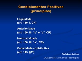 Condicionantes Positivos
       (princípios)

Legalidade
(art. 150, I, CR)

Anterioridade
(art. 150, III, “b” e “c”, CR)

Irretroatividade
(art. 150, III, “a”, CR)

Capacidade contributiva
(art. 145, §1º)
                                              Tácio Lacerda Gama
                           www.parasaber.com.br/taciolacerdagama
 