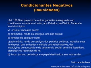 Condicionantes Negativos
                  (imunidades)

 Art. 150 Sem prejuízo de outras garantias asseguradas ao
contribuinte, é vedado à União, aos Estados, ao Distrito Federal e
aos Municípios:
VI - instituir impostos sobre:
a) patrimônio, renda ou serviços, uns dos outros;
b) templos de qualquer culto;
c) patrimônio, renda ou serviços dos partidos políticos, inclusive suas
fundações, das entidades sindicais dos trabalhadores, das
instituições de educação e de assistência social, sem fins lucrativos,
atendidos os requisitos da lei;
d) livros, jornais, periódicos e o papel destinado a sua impressão.


                                                          Tácio Lacerda Gama
                                       www.parasaber.com.br/taciolacerdagama
 