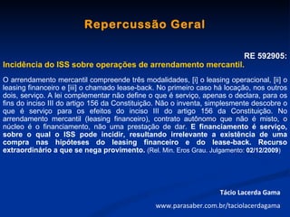 Repercussão Geral

                                                            RE 592905:
Incidência do ISS sobre operações de arrendamento mercantil.
O arrendamento mercantil compreende três modalidades, [i] o leasing operacional, [ii] o
leasing financeiro e [iii] o chamado lease-back. No primeiro caso há locação, nos outros
dois, serviço. A lei complementar não define o que é serviço, apenas o declara, para os
fins do inciso III do artigo 156 da Constituição. Não o inventa, simplesmente descobre o
que é serviço para os efeitos do inciso III do artigo 156 da Constituição. No
arrendamento mercantil (leasing financeiro), contrato autônomo que não é misto, o
núcleo é o financiamento, não uma prestação de dar. E financiamento é serviço,
sobre o qual o ISS pode incidir, resultando irrelevante a existência de uma
compra nas hipóteses do leasing financeiro e do lease-back. Recurso
extraordinário a que se nega provimento. (Rel. Min. Eros Grau. Julgamento: 02/12/2009)




                                                                   Tácio Lacerda Gama
                                               www.parasaber.com.br/taciolacerdagama
 
