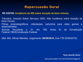 Repercussão Geral
RE 626706: Incidência do ISS sobre locação de bens móveis.

Tributário. Imposto Sobre Serviços (ISS). Não incidência sobre locação de
bens móveis.
Filmes cinematográficos, videoteipes, cartuchos para video games e
assemelhados.
Súmula Vinculante n. 31. Art. 156, inciso III, da Constituição
Federal.156IIIConstituição Federal

(Rel. Min. Gilmar Mendes, Julgamento: 08/09/2010, DJe-179 23/09/2010)




                                                          Tácio Lacerda Gama
                                       www.parasaber.com.br/taciolacerdagama
 