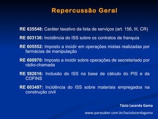 Repercussão Geral

RE 635548: Caráter taxativo da lista de serviços (art. 156, III, CR)
RE 603136: Incidência do ISS sobre os contratos de franquia
RE 605552: Imposto a incidir em operações mistas realizadas por
  farmácias de manipulação
RE 660970: Imposto a incidir sobre operações de secretariado por
  rádio-chamada
RE 592616: Inclusão do ISS na base de cálculo do PIS e da
  COFINS
RE 603497: Incidência do ISS sobre materiais empregados na
  construção civil


                                                     Tácio Lacerda Gama
                                  www.parasaber.com.br/taciolacerdagama
 
