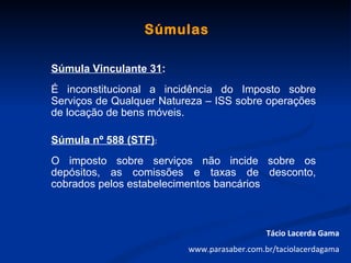 Súmulas

Súmula Vinculante 31:
É inconstitucional a incidência do Imposto sobre
Serviços de Qualquer Natureza – ISS sobre operações
de locação de bens móveis.

Súmula nº 588 (STF):
O imposto sobre serviços não incide sobre os
depósitos, as comissões e taxas de desconto,
cobrados pelos estabelecimentos bancários



                                             Tácio Lacerda Gama
                          www.parasaber.com.br/taciolacerdagama
 