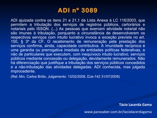 ADI nº 3089
ADI ajuizada contra os itens 21 e 21.1 da Lista Anexa à LC 116/2003, que
permitem a tributação dos serviços de registros públicos, cartorários e
notariais pelo ISSQN. (...) As pessoas que exercem atividade notarial não
são imunes à tributação, porquanto a circunstância de desenvolverem os
respectivos serviços com intuito lucrativo invoca a exceção prevista no art.
150, § 3º da CF. O recebimento de remuneração pela prestação dos
serviços confirma, ainda, capacidade contributiva. A imunidade recíproca é
uma garantia ou prerrogativa imediata de entidades políticas federativas, e
não de particulares que executem, com inequívoco intuito lucrativo, serviços
públicos mediante concessão ou delegação, devidamente remunerados. Não
há diferenciação que justifique a tributação dos serviços públicos concedidos
e a não-tributação das atividades delegadas. ADI conhecida, mas julgada
improcedente.
(Rel. Min. Carlos Britto, Julgamento: 13/02/2008, DJe-142 31/07/2008)




                                                                    Tácio Lacerda Gama
                                              www.parasaber.com.br/taciolacerdagama
 