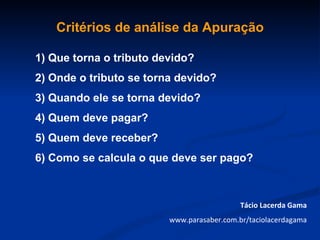 Critérios de análise da Apuração

1) Que torna o tributo devido?
2) Onde o tributo se torna devido?
3) Quando ele se torna devido?
4) Quem deve pagar?
5) Quem deve receber?
6) Como se calcula o que deve ser pago?



                                            Tácio Lacerda Gama
                         www.parasaber.com.br/taciolacerdagama
 