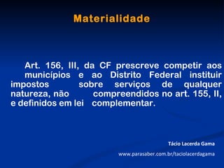 Materialidade



   Art. 156, III, da CF prescreve competir aos
   municípios e ao Distrito Federal instituir
impostos         sobre serviços de qualquer
natureza, não       compreendidos no art. 155, II,
e definidos em lei complementar.



                                            Tácio Lacerda Gama
                         www.parasaber.com.br/taciolacerdagama
 