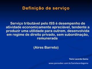 Definição de serviço


   Serviço tributável pelo ISS é desempenho de
atividade economicamente apreciável, tendente a
produzir uma utilidade para outrem, desenvolvida
em regime de direito privado, sem subordinação,
                   remunerada

               (Aires Barreto)


                                           Tácio Lacerda Gama
                        www.parasaber.com.br/taciolacerdagama
 