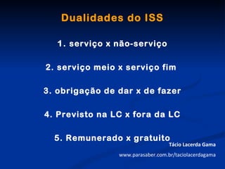 Dualidades do ISS

   1. serviço x não-serviço

2. serviço meio x serviço fim

3. obrigação de dar x de fazer

4. Previsto na LC x fora da LC

  5. Remunerado x gratuito
                                   Tácio Lacerda Gama
                www.parasaber.com.br/taciolacerdagama
 