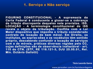1. Serviço x Não serviço
FIGURINO CONSTITUCIONAL - A supremacia da
Carta Federal é conducente a glosar-se a cobrança
de tributo discrepante daqueles nela previstos. ISS.
LOCAÇÃO - A terminologia constitucional do ISS
revela o objeto da tributação. Conflita com a Lei
Maior dispositivo que imponha o tributo considerado
contrato de locação de bem móvel. Em Direito, os
institutos, as expres-sões e os vocábulos têm sentido
próprio, descabendo confundir a locação de serviços
com a de móveis, práticas diversas regidas pelo CC,
cujas definições são de observância inafastável - art.
110 do CTN. (STF, RE 116.121-3, DJU 25.05.01, Rel.
Min. Octávio Gallotti)
Tácio Lacerda Gama
www.parasaber.com.br/taciolacerdagama
 