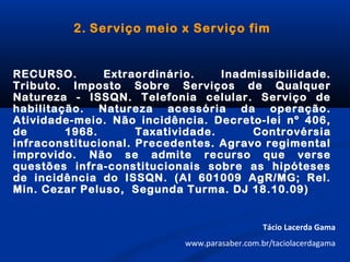 2. Serviço meio x Serviço fim
RECURSO. Extraordinário. Inadmissibilidade.
Tributo. Imposto Sobre Serviços de Qualquer
Natureza - ISSQN. Telefonia celular. Serviço de
habilitação. Natureza acessória da operação.
Atividade-meio. Não incidência. Decreto-lei nº 406,
de 1968. Taxatividade. Controvérsia
infraconstitucional. Precedentes. Agravo regimental
improvido. Não se admite recurso que verse
questões infra-constitucionais sobre as hipóteses
de incidência do ISSQN. (AI 601009 AgR/MG; Rel.
Min. Cezar Peluso, Segunda Turma. DJ 18.10.09)
Tácio Lacerda Gama
www.parasaber.com.br/taciolacerdagama
 
