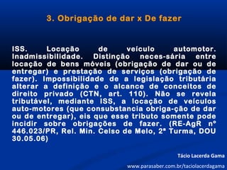 3. Obrigação de dar x De fazer
ISS. Locação de veículo automotor.
Inadmissibilidade. Distinção neces-sária entre
locação de bens móveis (obrigação de dar ou de
entregar) e prestação de serviços (obrigação de
fazer). Impossibilidade de a legislação tributária
alterar a definição e o alcance de conceitos de
direito privado (CTN, art. 110). Não se revela
tributável, mediante ISS, a locação de veículos
auto-motores (que consubstancia obriga-ção de dar
ou de entregar), eis que esse tributo somente pode
incidir sobre obrigações de fazer. (RE-AgR nº
446.023/PR, Rel. Min. Celso de Melo, 2ª Turma, DOU
30.05.06)
Tácio Lacerda Gama
www.parasaber.com.br/taciolacerdagama
 