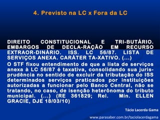 4. Previsto na LC x Fora da LC
DIREITO CONSTITUCIONAL E TRI-BUTÁRIO.
EMBARGOS DE DECLA-RAÇÃO EM RECURSO
EXTRAOR-DINÁRIO. ISS. LC 56/87. LISTA DE
SERVIÇOS ANEXA. CARÁTER TA-XATIVO. (...)
O STF fixou entendimento de que a lista de serviços
anexa à LC 56/87 é taxativa, consolidando sua juris-
prudência no sentido de excluir da tributação do ISS
determinados serviços praticados por instituições
autorizadas a funcionar pelo Banco Central, não se
tratando, no caso, de isenção heterônoma do tributo
municipal. (...) (RE 361829; Rel. Min. ELLEN
GRACIE, DJE 18/03/10)
Tácio Lacerda Gama
www.parasaber.com.br/taciolacerdagama
 