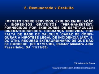 5. Remunerado x Gratuito
IMPOSTO SOBRE SERVIÇOS, EXIGIDO EM RELAÇÃO
A INGRES-SOS GRATUITOS ('PER-MANENTES'),
FORNECIDOS POR EXIBIDORES DE ESPETACULOS
CINEMATOGRÁFICOS. COBRANÇA INDEVIDA, POR
FALTA DE BASE DE CALCULO, CAPAZ DE CONFI-
GURAR A HIPÓTESE LEGAL DE INCIDENCIA (ART. 9.
DO CTN). RECURSO EXTRAORDINÁRIO DE QUE NÃO
SE CONHECE. (RE 97797/MG, Relator Ministro Aldir
Passarinho, DJ 11/11/83)
Tácio Lacerda Gama
www.parasaber.com.br/taciolacerdagama
 