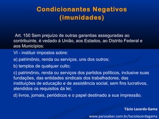 Condicionantes Negativos
(imunidades)
Art. 150 Sem prejuízo de outras garantias asseguradas ao
contribuinte, é vedado à União, aos Estados, ao Distrito Federal e
aos Municípios:
VI - instituir impostos sobre:
a) patrimônio, renda ou serviços, uns dos outros;
b) templos de qualquer culto;
c) patrimônio, renda ou serviços dos partidos políticos, inclusive suas
fundações, das entidades sindicais dos trabalhadores, das
instituições de educação e de assistência social, sem fins lucrativos,
atendidos os requisitos da lei;
d) livros, jornais, periódicos e o papel destinado a sua impressão.
Tácio Lacerda Gama
www.parasaber.com.br/taciolacerdagama
 