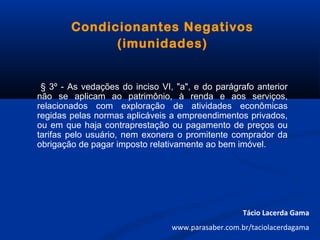 Condicionantes Negativos
(imunidades)
§ 3º - As vedações do inciso VI, "a", e do parágrafo anterior
não se aplicam ao patrimônio, à renda e aos serviços,
relacionados com exploração de atividades econômicas
regidas pelas normas aplicáveis a empreendimentos privados,
ou em que haja contraprestação ou pagamento de preços ou
tarifas pelo usuário, nem exonera o promitente comprador da
obrigação de pagar imposto relativamente ao bem imóvel.
Tácio Lacerda Gama
www.parasaber.com.br/taciolacerdagama
 
