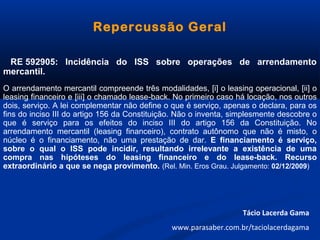 Repercussão Geral
RE 592905: Incidência do ISS sobre operações de arrendamento
mercantil.
O arrendamento mercantil compreende três modalidades, [i] o leasing operacional, [ii] o
leasing financeiro e [iii] o chamado lease-back. No primeiro caso há locação, nos outros
dois, serviço. A lei complementar não define o que é serviço, apenas o declara, para os
fins do inciso III do artigo 156 da Constituição. Não o inventa, simplesmente descobre o
que é serviço para os efeitos do inciso III do artigo 156 da Constituição. No
arrendamento mercantil (leasing financeiro), contrato autônomo que não é misto, o
núcleo é o financiamento, não uma prestação de dar. E financiamento é serviço,
sobre o qual o ISS pode incidir, resultando irrelevante a existência de uma
compra nas hipóteses do leasing financeiro e do lease-back. Recurso
extraordinário a que se nega provimento. (Rel. Min. Eros Grau. Julgamento: 02/12/2009)
Tácio Lacerda Gama
www.parasaber.com.br/taciolacerdagama
 