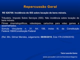 Repercussão Geral
RE 626706: Incidência do ISS sobre locação de bens móveis.
Tributário. Imposto Sobre Serviços (ISS). Não incidência sobre locação de
bens móveis.
Filmes cinematográficos, videoteipes, cartuchos para video games e
assemelhados.
Súmula Vinculante n. 31. Art. 156, inciso III, da Constituição
Federal.156IIIConstituição Federal
(Rel. Min. Gilmar Mendes, Julgamento: 08/09/2010, DJe-179 23/09/2010)
Tácio Lacerda Gama
www.parasaber.com.br/taciolacerdagama
 