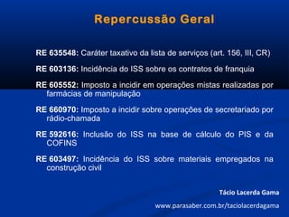 Repercussão Geral
RE 635548: Caráter taxativo da lista de serviços (art. 156, III, CR)
RE 603136: Incidência do ISS sobre os contratos de franquia
RE 605552: Imposto a incidir em operações mistas realizadas por
farmácias de manipulação
RE 660970: Imposto a incidir sobre operações de secretariado por
rádio-chamada
RE 592616: Inclusão do ISS na base de cálculo do PIS e da
COFINS
RE 603497: Incidência do ISS sobre materiais empregados na
construção civil
Tácio Lacerda Gama
www.parasaber.com.br/taciolacerdagama
 